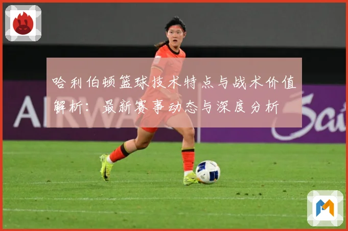 哈利伯顿篮球技术特点与战术价值解析：最新赛事动态与深度分析