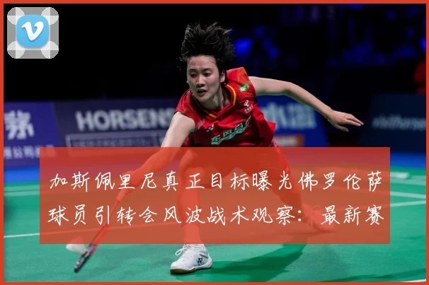 加斯佩里尼真正目标曝光佛罗伦萨球员引转会风波战术观察：最新赛事动态与深度分析