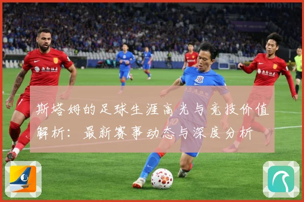 斯塔姆的足球生涯高光与竞技价值解析：最新赛事动态与深度分析
