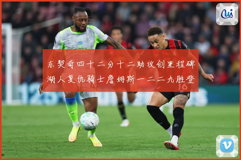 东契奇四十二分十二助攻创里程碑湖人复仇骑士詹姆斯一二二九胜登赛场复盘：最新赛事动态与深度分析