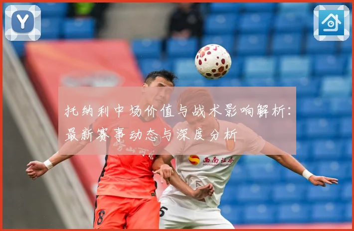 托纳利中场价值与战术影响解析：最新赛事动态与深度分析