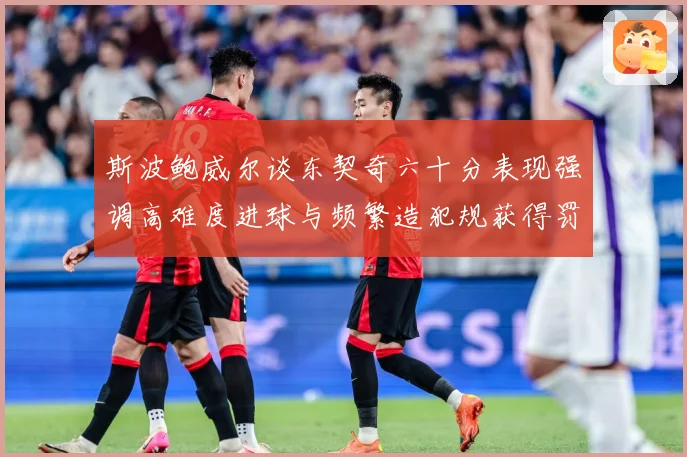 斯波鲍威尔谈东契奇六十分表现强调高难度进球与频繁造犯规获得罚赛场复盘：最新赛事动态与深度分析