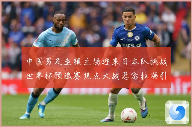 中国男足坐镇主场迎来日本队挑战世界杯预选赛焦点大战悬念拉满引发球迷期待：最新赛事动态与深度分析