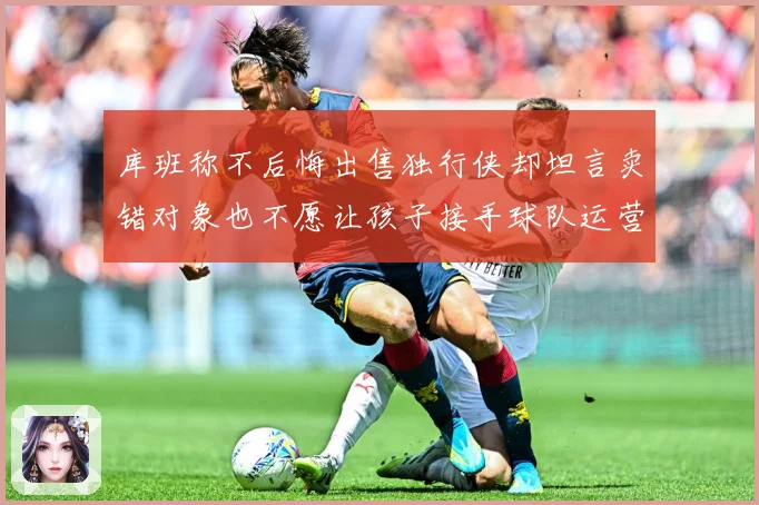 库班称不后悔出售独行侠却坦言卖错对象也不愿让孩子接手球队运营赛场复盘：最新赛事动态与深度分析