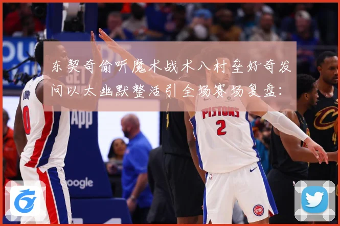 东契奇偷听魔术战术八村垒好奇发问以太幽默整活引全场赛场复盘：最新赛事动态与深度分析