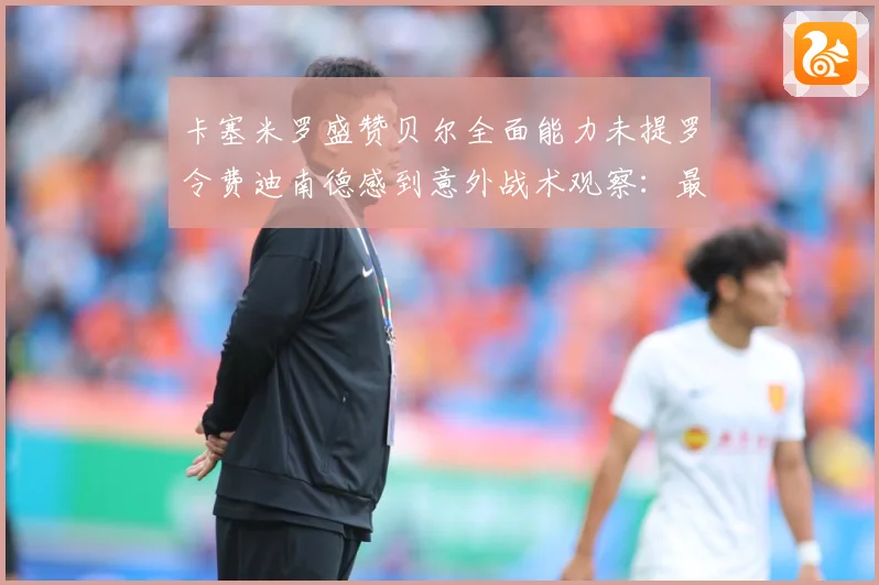 卡塞米罗盛赞贝尔全面能力未提罗令费迪南德感到意外战术观察：最新赛事动态与深度分析