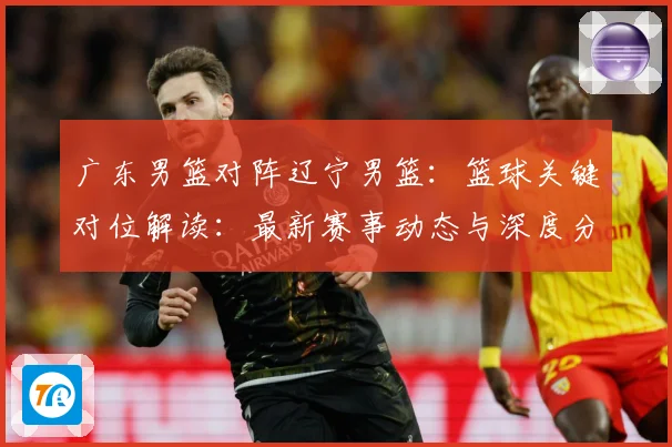 广东男篮对阵辽宁男篮：篮球关键对位解读：最新赛事动态与深度分析