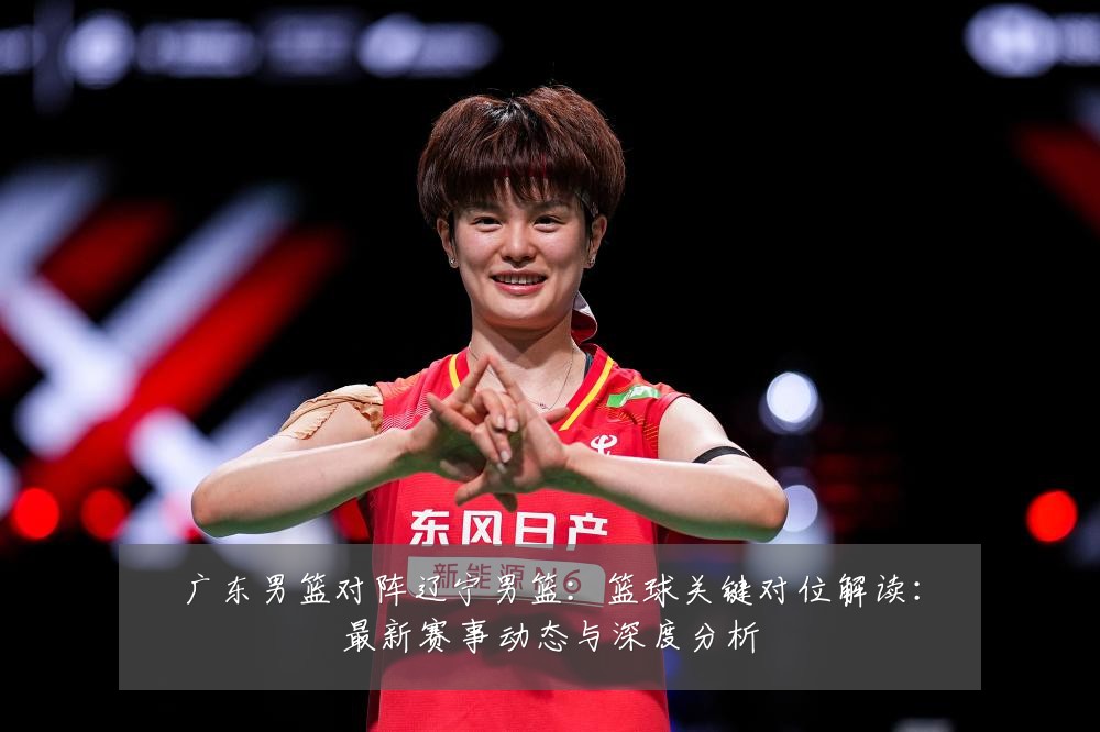 广东男篮对阵辽宁男篮:篮球关键对位解读:最新赛事动态与深度分析