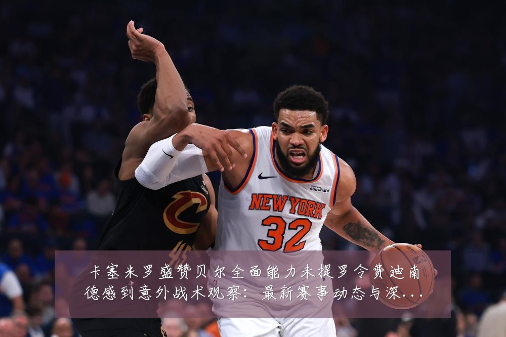 卡塞米罗盛赞贝尔全面能力未提罗令费迪南德感到意外战术观察:最新赛事动态与深度分析