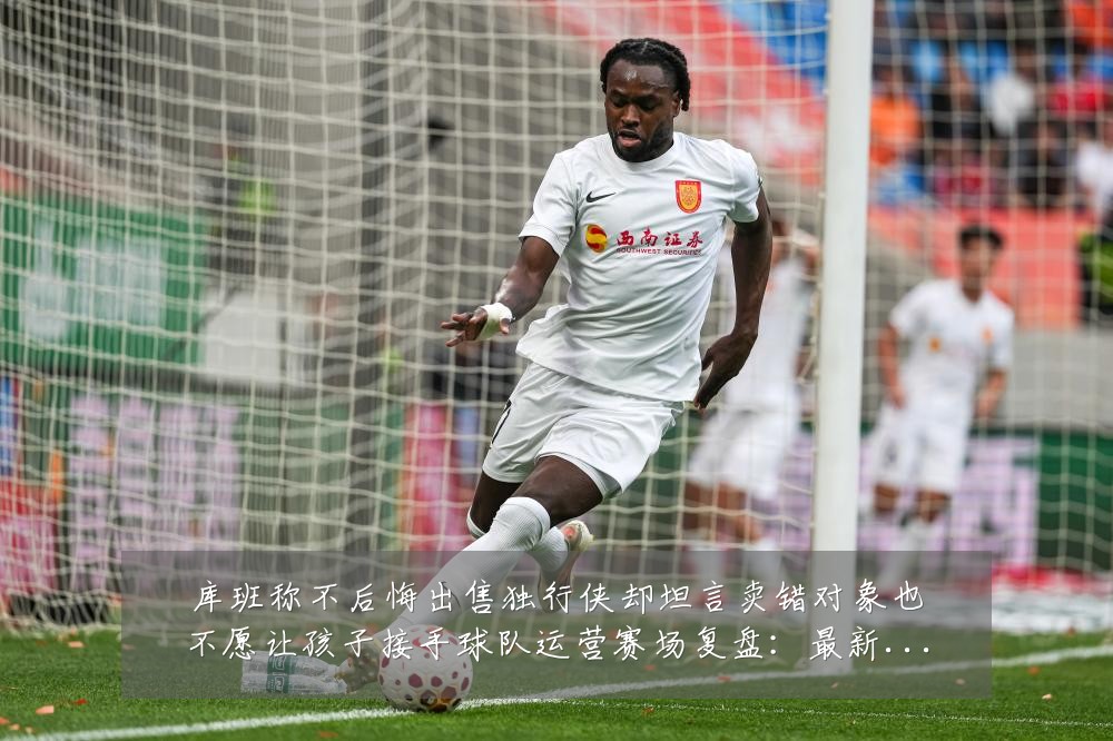 库班称不后悔出售独行侠却坦言卖错对象也不愿让孩子接手球队运营赛场复盘:最新赛事动态与深度分析