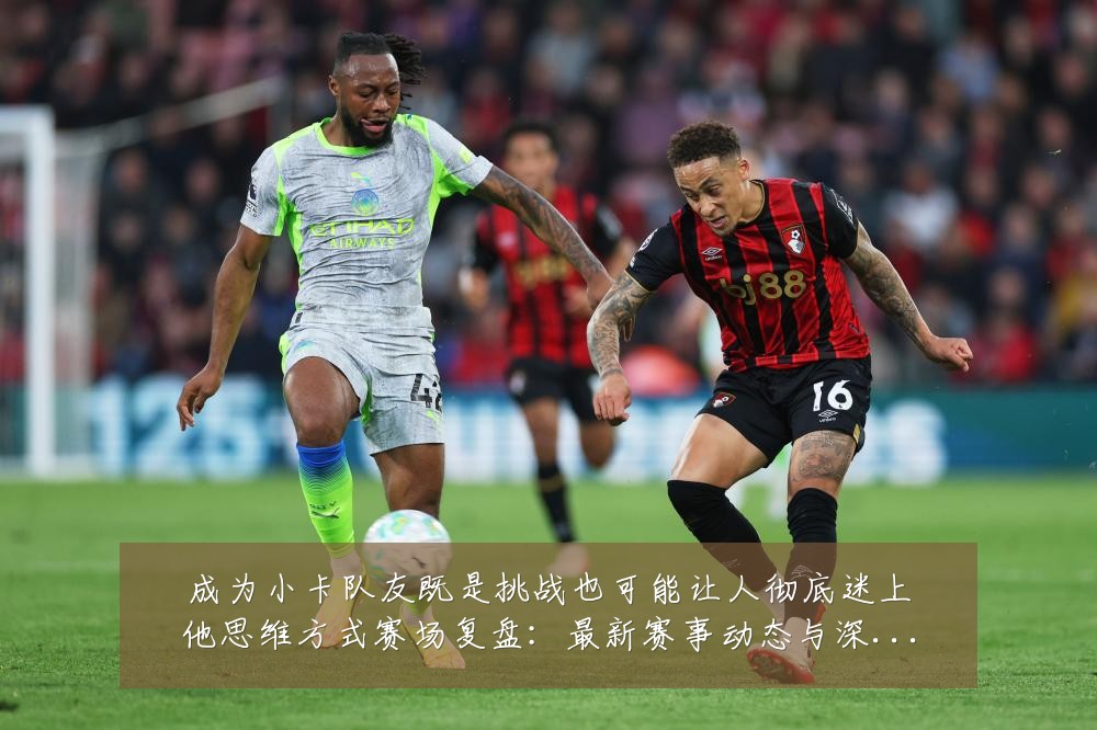 成为小卡队友既是挑战也可能让人彻底迷上他思维方式赛场复盘:最新赛事动态与深度分析
