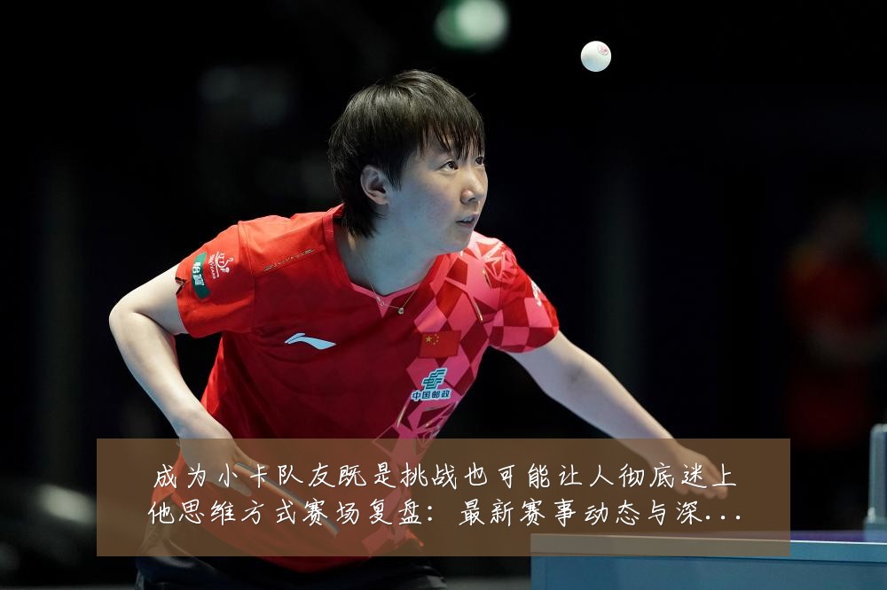 成为小卡队友既是挑战也可能让人彻底迷上他思维方式赛场复盘:最新赛事动态与深度分析