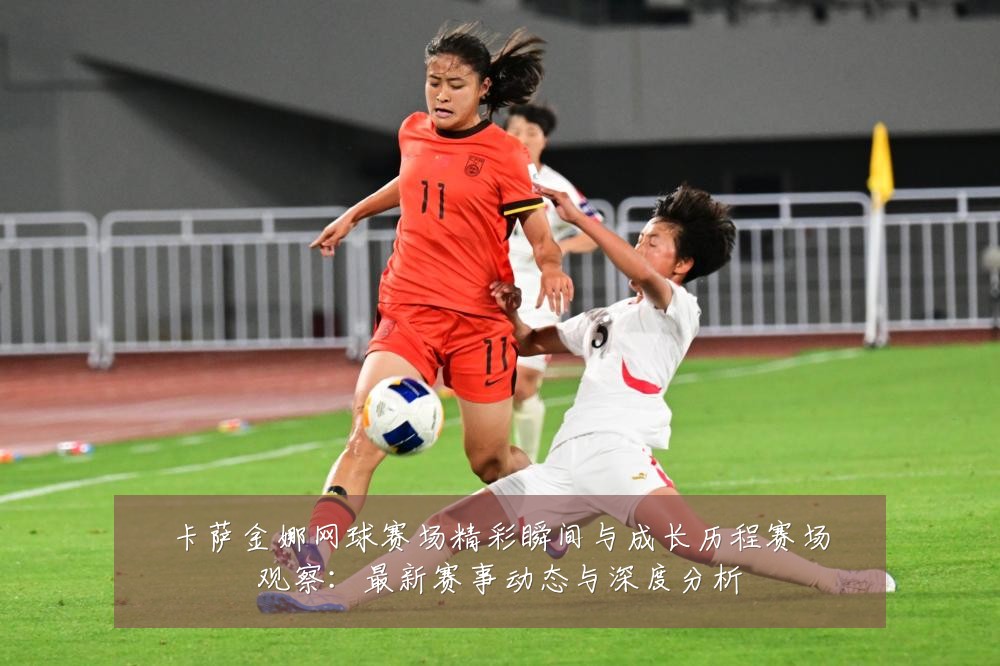 卡萨金娜网球赛场精彩瞬间与成长历程赛场观察:最新赛事动态与深度分析
