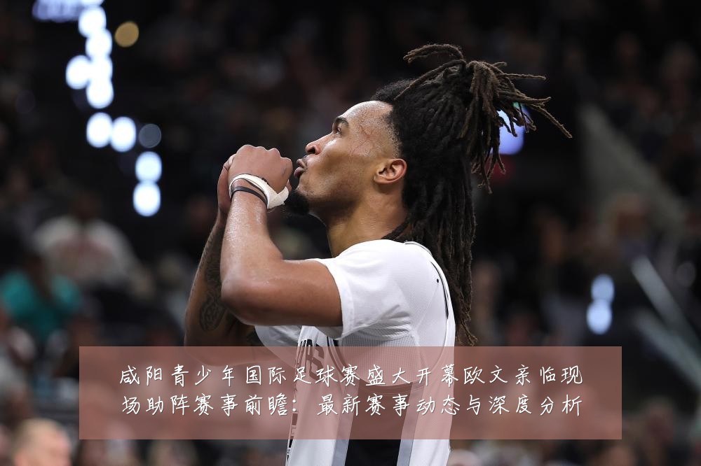 咸阳青少年国际足球赛盛大开幕欧文亲临现场助阵赛事前瞻：最新赛事动态与深度分析